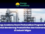 Energy Academy Resmi Perkenalkan Program Baru untuk Mendorong Produktivitas dan Keamanan di Industri Migas