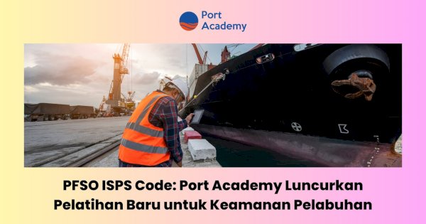 PFSO ISPS Code: Port Academy Luncurkan Pelatihan Baru untuk Keamanan Pelabuhan